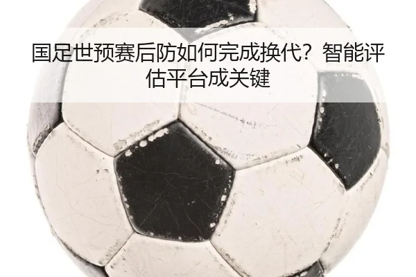 国足世预赛后防如何完成换代？智能评估平台成关键