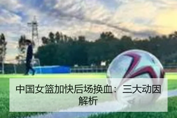 中国女篮加快后场换血：三大动因解析